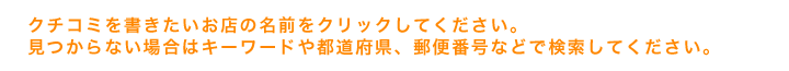 クチコミを書きたいお店の名前をクリックしてください。見つからない場合はキーワードや都道府県、郵便番号などで検索してください。
